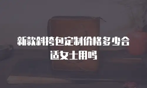 新款斜挎包定制价格多少合适女士用吗