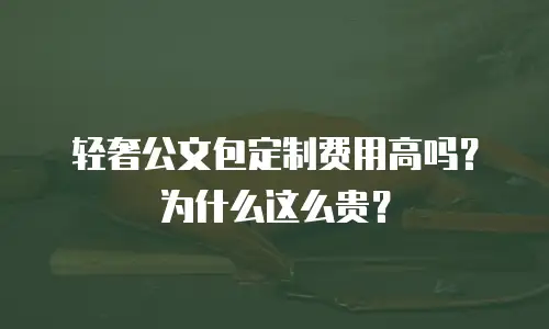 轻奢公文包定制费用高吗？为什么这么贵？
