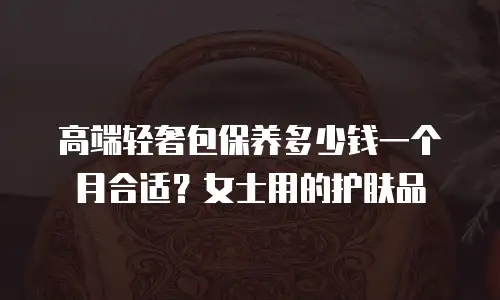 高端轻奢包保养多少钱一个月合适？女士用的护肤品