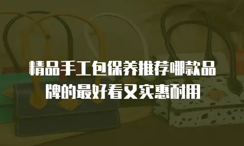 精品手工包保养推荐哪款品牌的最好看又实惠耐用