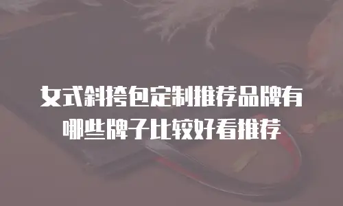 女式斜挎包定制推荐品牌有哪些牌子比较好看推荐