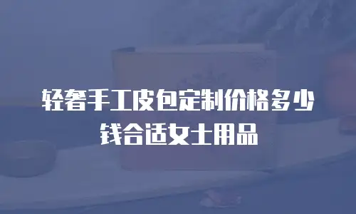 轻奢手工皮包定制价格多少钱合适女士用品