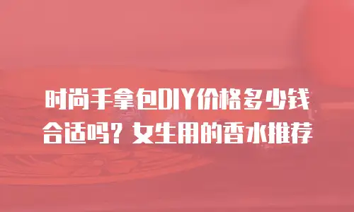时尚手拿包DIY价格多少钱合适吗？女生用的香水推荐