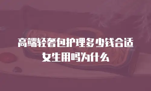 高端轻奢包护理多少钱合适女生用吗为什么