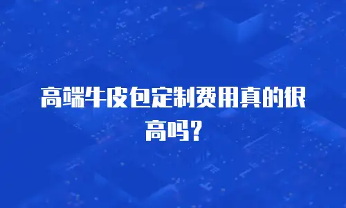 高端牛皮包定制费用真的很高吗？