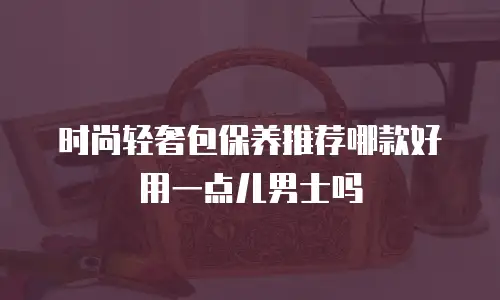 时尚轻奢包保养推荐哪款好用一点儿男士吗