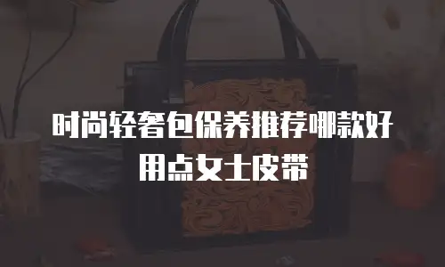 时尚轻奢包保养推荐哪款好用点女士皮带