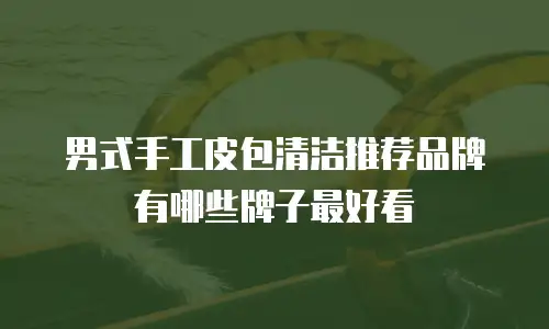 男式手工皮包清洁推荐品牌有哪些牌子最好看
