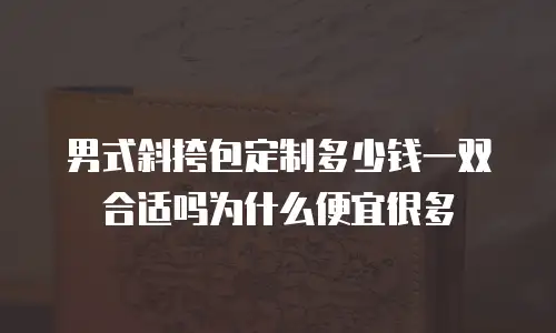 男式斜挎包定制多少钱一双合适吗为什么便宜很多