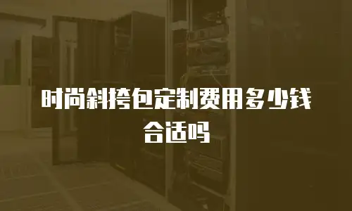 时尚斜挎包定制费用多少钱合适吗