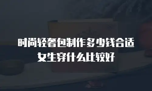 时尚轻奢包制作多少钱合适女生穿什么比较好