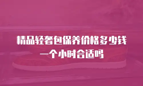 精品轻奢包保养价格多少钱一个小时合适吗