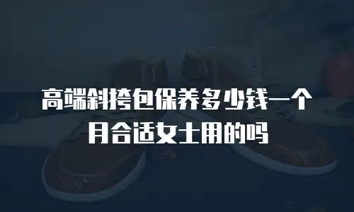 高端斜挎包保养多少钱一个月合适女士用的吗