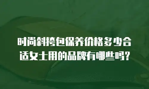 时尚斜挎包保养价格多少合适女士用的品牌有哪些吗？