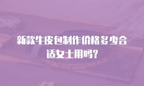 新款牛皮包制作价格多少合适女士用吗？