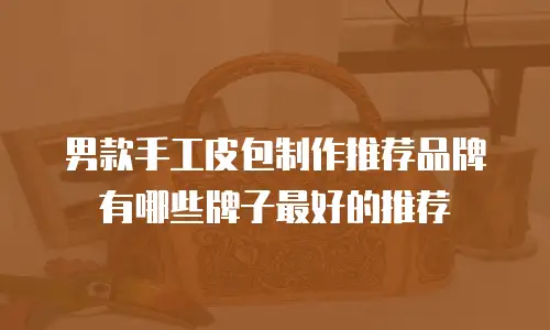 男款手工皮包制作推荐品牌有哪些牌子最好的推荐