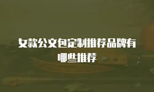 女款公文包定制推荐品牌有哪些推荐