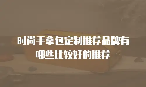 时尚手拿包定制推荐品牌有哪些比较好的推荐