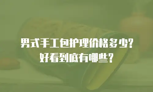 男式手工包护理价格多少?好看到底有哪些?