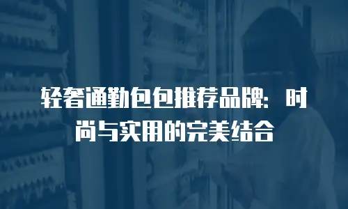轻奢通勤包包推荐品牌：时尚与实用的完美结合