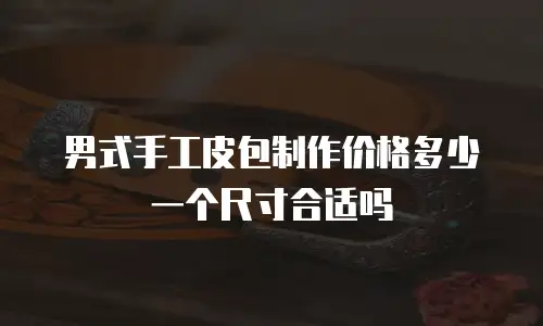男式手工皮包制作价格多少一个尺寸合适吗