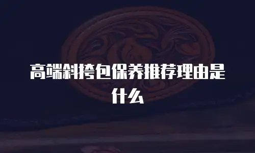 高端斜挎包保养推荐理由是什么