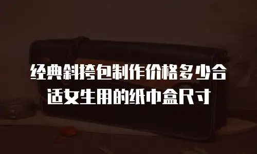 经典斜挎包制作价格多少合适女生用的纸巾盒尺寸