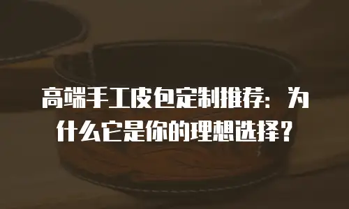 高端手工皮包定制推荐：为什么它是你的理想选择？