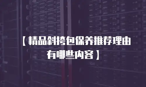 【精品斜挎包保养推荐理由有哪些内容】
