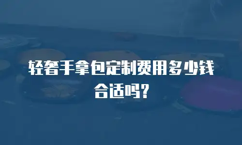 轻奢手拿包定制费用多少钱合适吗？