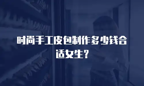 时尚手工皮包制作多少钱合适女生？