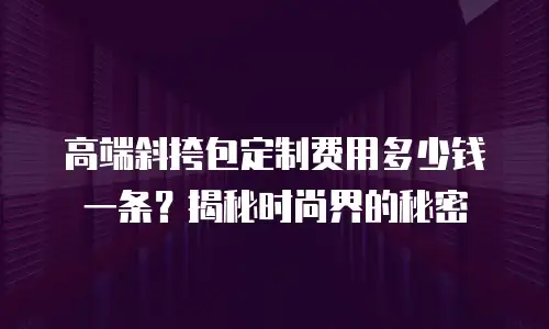 高端斜挎包定制费用多少钱一条？揭秘时尚界的秘密