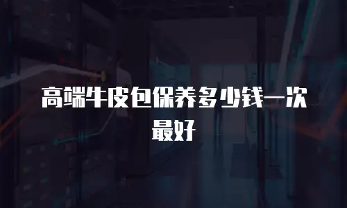 高端牛皮包保养多少钱一次最好
