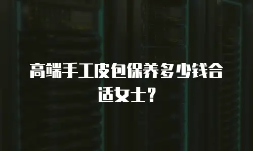 高端手工皮包保养多少钱合适女士？