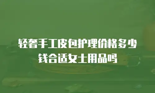轻奢手工皮包护理价格多少钱合适女士用品吗