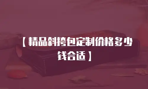 【精品斜挎包定制价格多少钱合适】