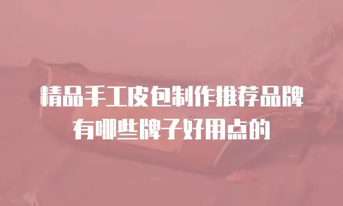 精品手工皮包制作推荐品牌有哪些牌子好用点的