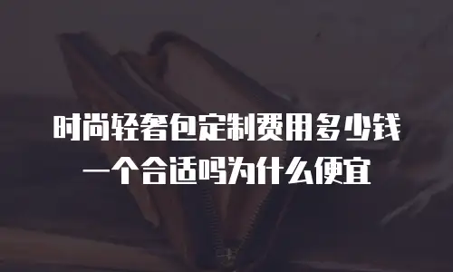 时尚轻奢包定制费用多少钱一个合适吗为什么便宜