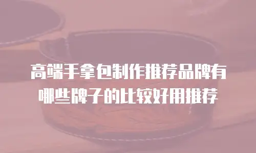 高端手拿包制作推荐品牌有哪些牌子的比较好用推荐