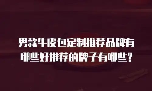 男款牛皮包定制推荐品牌有哪些好推荐的牌子有哪些?