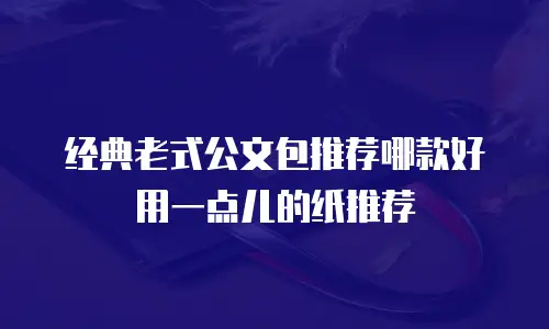 经典老式公文包推荐哪款好用一点儿的纸推荐