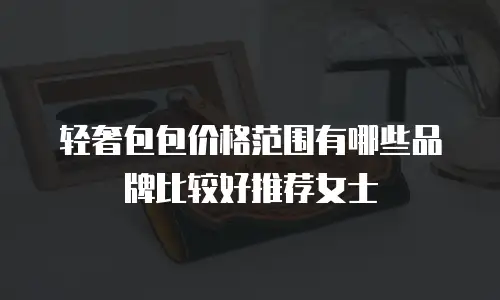 轻奢包包价格范围有哪些品牌比较好推荐女士
