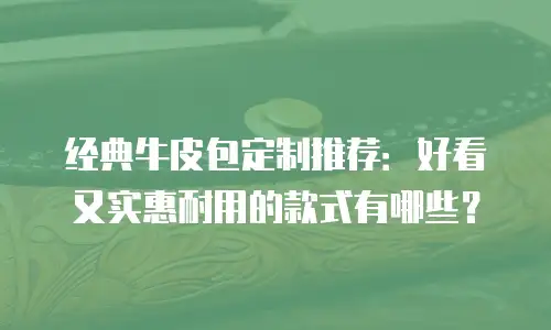 经典牛皮包定制推荐：好看又实惠耐用的款式有哪些？