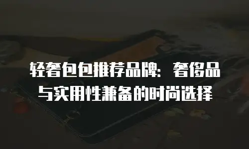 轻奢包包推荐品牌：奢侈品与实用性兼备的时尚选择