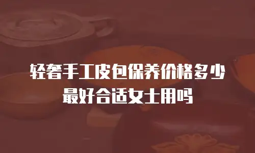 轻奢手工皮包保养价格多少最好合适女士用吗