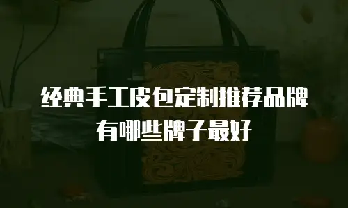 经典手工皮包定制推荐品牌有哪些牌子最好