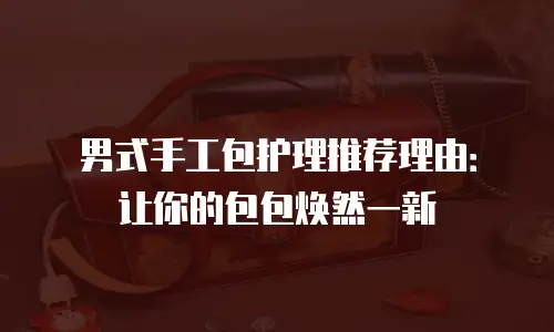 男式手工包护理推荐理由：让你的包包焕然一新