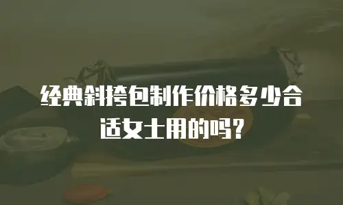 经典斜挎包制作价格多少合适女士用的吗？