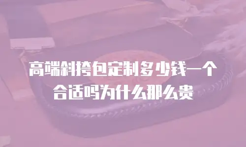 高端斜挎包定制多少钱一个合适吗为什么那么贵