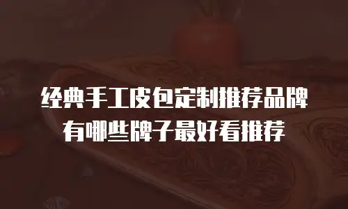 经典手工皮包定制推荐品牌有哪些牌子最好看推荐